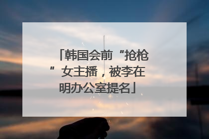 韩国会前“抢枪”女主播，被李在明办公室提名