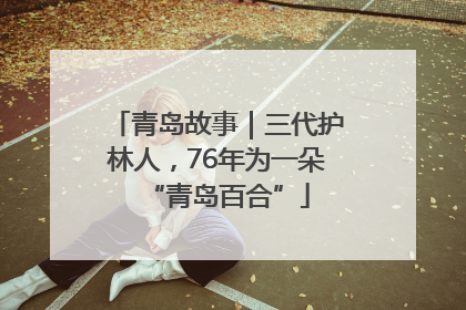 青岛故事｜三代护林人，76年为一朵“青岛百合”