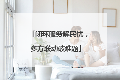 闭环服务解民忧，多方联动破难题