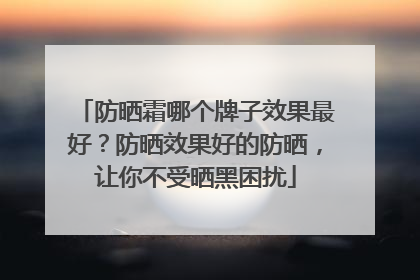 防晒霜哪个牌子效果最好？防晒效果好的防晒，让你不受晒黑困扰