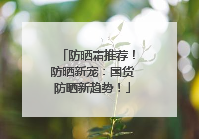 防晒霜推荐！防晒新宠：国货防晒新趋势！