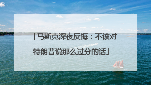 马斯克深夜反悔：不该对特朗普说那么过分的话