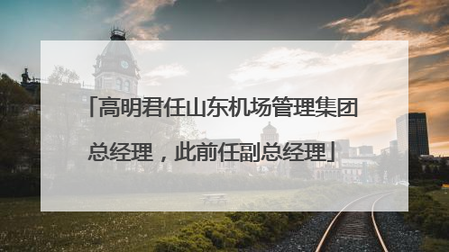 高明君任山东机场管理集团总经理，此前任副总经理