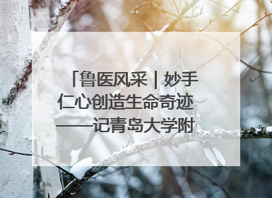 鲁医风采｜妙手仁心创造生命奇迹——记青岛大学附属医院副院长、器官移植中心主任、主任医师蔡金贞