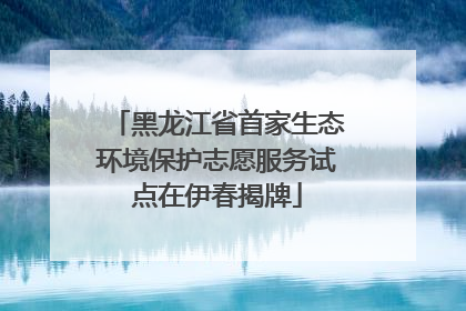 黑龙江省首家生态环境保护志愿服务试点在伊春揭牌