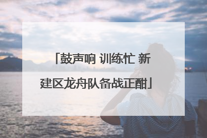 鼓声响 训练忙 新建区龙舟队备战正酣