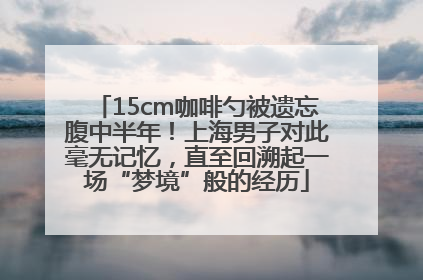 15cm咖啡勺被遗忘腹中半年！上海男子对此毫无记忆，直至回溯起一场“梦境”般的经历