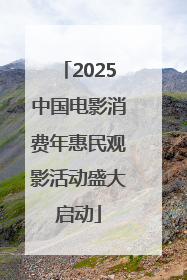 2025中国电影消费年惠民观影活动盛大启动