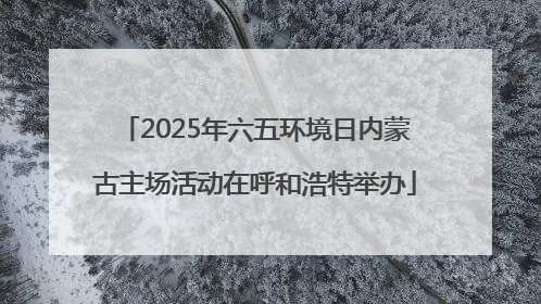 2025年六五环境日内蒙古主场活动在呼和浩特举办