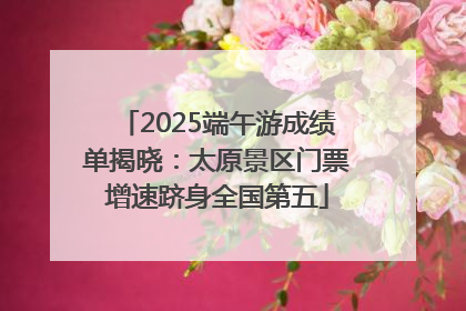 2025端午游成绩单揭晓：太原景区门票增速跻身全国第五