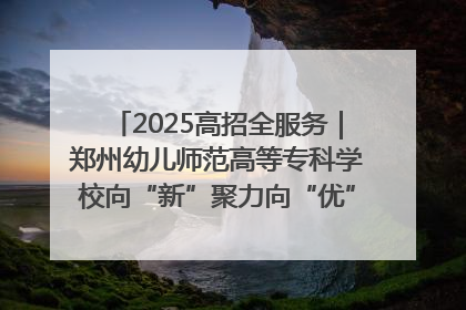 2025高招全服务｜郑州幼儿师范高等专科学校向“新”聚力向“优”提质 努力打造特色鲜明的高水平师范院校