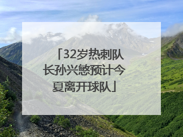 32岁热刺队长孙兴慜预计今夏离开球队