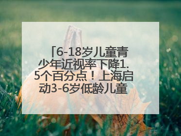 6-18岁儿童青少年近视率下降1.5个百分点！上海启动3-6岁低龄儿童近视监测与干预
