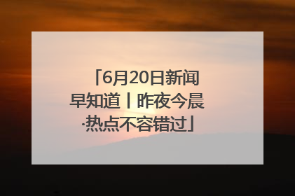 6月20日新闻早知道丨昨夜今晨·热点不容错过
