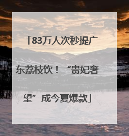 83万人次秒提广东荔枝饮！“贵妃奢望”成今夏爆款